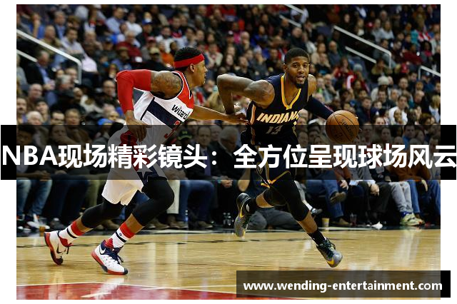 NBA现场精彩镜头：全方位呈现球场风云