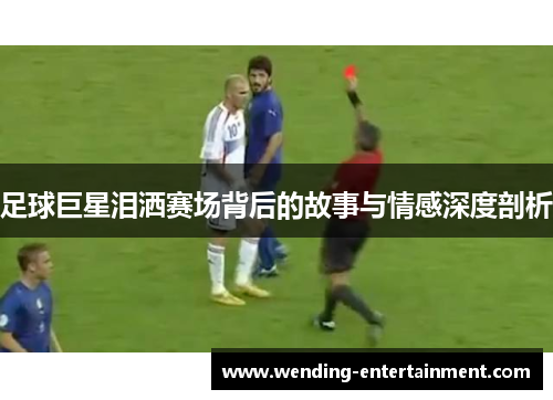 足球巨星泪洒赛场背后的故事与情感深度剖析