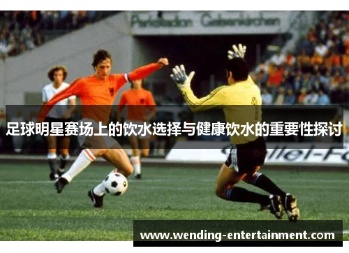 足球明星赛场上的饮水选择与健康饮水的重要性探讨