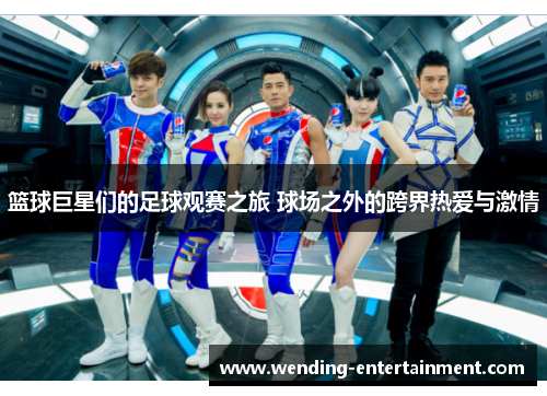 篮球巨星们的足球观赛之旅 球场之外的跨界热爱与激情
