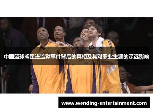 中国篮球明星进监狱事件背后的真相及其对职业生涯的深远影响
