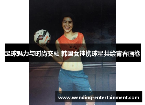 足球魅力与时尚交融 韩国女神携球星共绘青春画卷