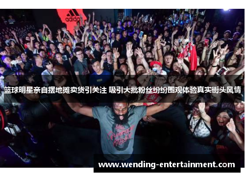篮球明星亲自摆地摊卖货引关注 吸引大批粉丝纷纷围观体验真实街头风情