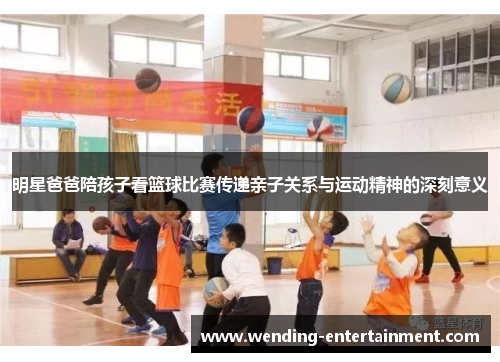 明星爸爸陪孩子看篮球比赛传递亲子关系与运动精神的深刻意义